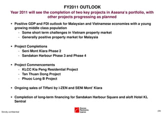 FY2011 OUTLOOK
          Year 2011 will see the completion of two key projects in Aseana‘s portfolio, with
                               other projects progressing as planned
               Positive GDP and FDI outlook for Malaysian and Vietnamese economies with a young
               growing middle class population
                 - Some short term challenges in Vietnam property market
                 - Generally positive property market for Malaysia

               Project Completions
                 - Seni Mont Kiara Phase 2
                 - Sandakan Harbour Phase 3 and Phase 4

               Project Commencements
                 - KLCC Kia Peng Residential Project
                 - Tan Thuan Dong Project
                 - Phuoc Long B Project

               Ongoing sales of Tiffani by i-ZEN and SENI Mont’ Kiara

               Completion of long-term financing for Sandakan Harbour Square and aloft Hotel KL
               Sentral

                                                                                                  (29)
Strictly confidential
 