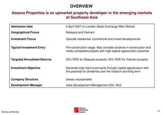 OVERVIEW
            Aseana Properties is an upmarket property developer in the emerging markets
                                        of Southeast Asia

           Admission date                5 April 2007 on London Stock Exchange Main Market
           Geographical Focus            Malaysia and Vietnam

           Investment Focus              Upscale residential, commercial and mixed developments

           Typical Investment Entry      Pre-construction stage. May consider projects-in-construction and
                                         newly completed projects with high capital appreciation potential

           Targeted Annualised Returns   20% ROE for Malaysia projects; 30% ROE for Vietnam projects

           Investment Objective          Generate total returns primarily through capital appreciation with
                                         the potential for dividends over the medium and long term

           Company Structure             Jersey incorporated
           Development Manager           Ireka Development Management Sdn. Bhd.




                                                                                                              (3)
Strictly confidential
 