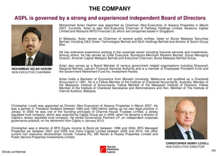 THE COMPANY
           ASPL is governed by a strong and experienced independent Board of Directors
                                         Mohammed Azlan Hashim was appointed as Chairman (Non-Executive) of Aseana Properties in March
                                         2007. Currently, Azlan is also Non-Executive Chairman of Parkway Holdings Limited, Asiasons Capital
                                         Limited and Asiasons WFG Financial Ltd, which are companies based in Singapore.

                                         In Malaysia, Azlan serves as Chairman of several public entities, listed on Bursa Malaysia Securities
                                         Berhad, including D&O Green Technologies Berhad and SILK Holdings Berhad and director of Scomi Group
                                         Bhd.

                                         He has extensive experience working in the corporate sector including financial services and investments.
                                         Among others, he has served as Chief Executive, Bumiputra Merchant Bankers Berhad, Group Managing
                                         Director, Amanah Capital Malaysia Berhad and Executive Chairman, Bursa Malaysia Berhad Group.

                                         Azlan also serves as a Board Member of various government related organisations including Khazanah
        MOHAMMAD AZLAN HASHIM            Nasional Berhad, Labuan Financial Services Authority and is a member of Employees Provident Fund and
        NON EXECUTIVE CHAIRMAN           the Government Retirement Fund Inc. Investment Panels.

                                         Azlan holds a Bachelor of Economics from Monash University, Melbourne and qualified as a Chartered
                                         Accountant in 1981. He is a Fellow Member of the Institute of Chartered Accountants, Australia, Member of
                                         the Malaysian Institute of Accountants, Fellow Member of the Malaysian Institute of Directors, Fellow
                                         Member of the Institute of Chartered Secretaries and Administrators and Hon. Member of The Institute of
                                         Internal Auditors, Malaysia.



        Christopher Lovell was appointed as Director (Non-Executive) of Aseana Properties in March 2007. He
        was a partner in Theodore Goddard between 1983 and 1993 before setting up his own legal practice in
        Jersey. In 2000 he was one of the founding principals of Channel House Trustees Limited, a Jersey
        regulated trust company, which was acquired by Capita Group plc in 2005, when he became a director of
        Capita’s Jersey regulated trust company. He joined Governance Partners LP, an independent corporate
        governance practice, on his retirement from Capita in January 2010.

        Christopher was a director of BFS Equity Income & Bond plc between 1998 and 2004, BFS Managed
        Properties plc between 2001 and 2005 and Yatra Capital Limited between 2005 and 2010. His other
        current non executive directorships include Treveria Plc, NR Nordic & Russia Properties Limited and
        Public Service Properties Investments Limited.
                                                                                                                    CHRISTOPHER HENRY LOVELL
                                                                                                                    NON EXECUTIVE DIRECTOR
                                                                                                                                                     (33)
Strictly confidential
 