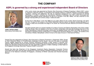 THE COMPANY
          ASPL is governed by a strong and experienced independent Board of Directors
                                          John Lynton Jones was appointed as Director (Non-Executive) of Aseana Properties in March 2007. Lynton
                                          is chairman of Bourse Consult, a consultancy that advises clients on initiatives relating to exchange trading,
                                          regulation, clearing and settlement. He has an extensive background as a chief executive of several
                                          exchanges in London, including the International Petroleum Exchange, the OM London Exchange and
                                          Nasdaq International (whose operations he set up in Europe in the late 1980s). He was chairman of the
                                          Morgan Stanley/OMX joint venture Jiway in 2000 and 2001.

                                          At the time of “Big Bang” in the mid-1980s he ran public affairs for the London Stock Exchange. He spent
                                          the first 15 years of his career in the British Diplomatic Service where he became private secretary to a
                                          minister of state and concluded this stage of his career as Financial Services Attaché at the British Embassy
                                          in Paris.

                                          He spent several years as a board member of London’s Futures and Options Association and of the London
                                          Clearing House. He is an advisor to the City of London Corporation and was the founding chairman of the
        JOHN LYNTON JONES                 Dubai International Financial Exchange (now known as Nasdaq Dubai) from 2003 until 2006. He serves on
        NON EXECUTIVE DIRECTOR            the board of Kenetics Group Limited and is a Trusteeof the Horniman Museum in London. He studied at the
                                          University of Wales, Aberystwyth, where he took a first class honours in International Politics.




        Gerald Ong was appointed as Director (Non-Executive) of Aseana Properties in September 2009. Gerald
        is Chief Executive Officer of PrimePartners Corporate Finance Group, has over 20 years of corporate
        finance related experience at various financial institutions providing a wide variety of services from
        advisory, M&A activities and fund raising exercises incorporating various structures such as equity, equity-
        linked and derivative-enhanced issues. He was appointed a Director of Metro Holdings Limited listed on
        the Singapore Exchange Securities Trading Limited in June 2007.

        Gerald has been the Chairman of the Singapore Investment Banks Association Corporate Finance
        Committee since 2007 and has been granted the Financial Industry Certified Professional status. He is an
        alumnus of the National University of Singapore, University of British Columbia and Harvard Business
        School.


                                                                                                                         GERALD ONG CHONG KENG
                                                                                                                         NON-EXECUTIVE DIRECTOR


                                                                                                                                                           (35)
Strictly confidential
 