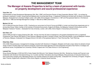 THE MANAGEMENT TEAM
             The Manager of Aseana Properties is led by a team of personnel with hands-
                   on property development and sound professional experience
    Voon Hon, Lai
    CEO/President of Ireka Development Management Sdn. Bhd. (“IDM”) and Executive Director of Ireka Corporation Berhad (”ICB”). An architect by
    profession, practiced in London, Hong Kong and Malaysia prior to joining Ireka Group. A registered Professional Architect with the Board of Architects,
    Malaysia. Graduated from University College London, with a BSc (Hons) Degree in Architecture in 1987 and Post-graduate Diploma in Architecture
    (Dip-Arch) in 1989 and Ashridge Management College in 1993 with an MBA (Distinction).

    Monica V.H. Lai
    CFO of IDM and Executive Director of ICB. Practiced as an accountant for Ernst & Young and KPMG in London and Hong Kong respectively prior to
    joining Ireka Group. Fellow member of the Institute of Chartered Accountants, England and Wales, the Malaysian Institute of Accountants and the
    Malaysian Institute of Taxation. Graduated from City University, London, with a BSc (Hons) Degree in Accountancy & Economics.


    Ech Chan, Lim
    COO of IDM and CEO of Legacy Essence Sdn. Bhd. He has more than 22 years of experience in the property development and is a registered
    Professional Town Planner with Board of Town Planners, Malaysia and also a member of Royal Town Planning Institute, Long and Malaysian Institute
    of Planners, Malaysia. Graduated from Glasgow School of Art with a Post-graduate Diploma in Town Planning (Dip. Town Planning).

    Chee Kian, Chan
    CIO of IDM. Was previously a management & strategy consultant with Accenture in Singapore, Bangkok and Kuala Lumpur where he advised a broad
    range of clients including large multi-national companies, Government linked agencies and local enterprises throughout Asia Pacific on strategic and
    operational issues. He graduated from University of Bristol, England with First Class Honours in Civil Engineering.

    Leonard Yee
    Group General Manager of ICB And CEO of Ireka iCapital Sdn Bhd and i-Tech Network Solutions Sdn Bhd. Worked as a Surety and Financial Lines
    Underwriter with American International Group, Inc in London and New York before returning to Malaysia. Was previously an Executive Director of a
    local construction company and a Managing Director of an equities research firm before joining Ireka. Graduated from University of Kingston, Kingston-
    Upon-Thames, England with a Bachelor of Arts (Hons) Degree in Industrial Social Sciences.



                                                                                                                                                         (36)
Strictly confidential
 