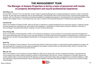THE MANAGEMENT TEAM
             The Manager of Aseana Properties is led by a team of personnel with hands-
                   on property development and sound professional experience
    Hiew Beng, Low
    Country Head in Vietnam. Prior to joining Ireka, he was a Senior Engineering Manager with a property development company in Dubai, United Arab
    Emirates. He also held various leadership roles as General Manager, Chief Operating Officer and Executive Director covering diverse geographical
    locations, with over 26 years of construction and property development knowledge and experience. He graduated from the University of Aston, United
    Kingdom with a degree in B.Sc. in Civil Engineering, and is also a member of the Chartered Association of Certified Accountants (ACCA).

    Lawrence Har
    Senior Vice President of Projects for IDM. With over 26 years of experience in property development and construction industry, in particular, project
    business development, project planning, administration and management. Graduated from Central State University of Oklahoma, USA with an
    Honours Degree in Business Administration (majoring in Finance & General Business).

    Chun Chong, Beh
    Senior Vice President, Project Operations of IDM. A Civil Engineer by profession, he was involved in the construction and project management of
    some high profile projects such as Kuala Lumpur International Airport, the Empire Hotel of Brunei Darussalam and Kiaraville luxury condominiums. He
    graduated from Universiti Teknologi Malaysia with Bachelor of Civil Engineering Degree (Hons) in 1994 and is a member of Board of Engineers,
    Malaysia.

    David Yip
    Senior Vice President, Finance (Vietnam). Prior to joining Ireka, David Yip held senior position in a public-listed property development company. He
    has vast experience in project financing, property management and property investment within the real estate industry. David is a member of the
    Association of Chartered Certified Accountants (ACCA)

    May Lee, Tan
    Senior Vice President, Communications & Investor Relations of IDM. Prior to joining Ireka, she was managing the branding, corporate/financial
    communications and investor relations initiatives for Eastern & Oriental Berhad. She has over 10 years of experience in the public relations and
    investor relations field in local and international PR agencies as well as public listed entities. May Lee graduated from University of Malaya in 1999
    with a Bachelor of Business Administration (Hons) and obtained a Masters of Business Administration (Major in Finance) from University of Wales,
    United Kingdom.
                                                                                                                                                             (37)
Strictly confidential
 