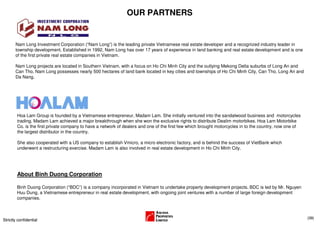 OUR PARTNERS


       Nam Long Investment Corporation (“Nam Long”) is the leading private Vietnamese real estate developer and a recognized industry leader in
       township development. Established in 1992, Nam Long has over 17 years of experience in land banking and real estate development and is one
       of the first private real estate companies in Vietnam.

       Nam Long projects are located in Southern Vietnam, with a focus on Ho Chi Minh City and the outlying Mekong Delta suburbs of Long An and
       Can Tho. Nam Long possesses nearly 500 hectares of land bank located in key cities and townships of Ho Chi Minh City, Can Tho, Long An and
       Da Nang.




        Hoa Lam Group is founded by a Vietnamese entrepreneur, Madam Lam. She initially ventured into the sandalwood business and motorcycles
        trading. Madam Lam achieved a major breakthrough when she won the exclusive rights to distribute Dealim motorbikes. Hoa Lam Motorbike
        Co. is the first private company to have a network of dealers and one of the first few which brought motorcycles in to the country, now one of
        the largest distributor in the country.

        She also cooperated with a US company to establish Vmicro, a micro electronic factory, and is behind the success of VietBank which
        underwent a restructuring exercise. Madam Lam is also involved in real estate development in Ho Chi Minh City.




        About Binh Duong Corporation

        Binh Duong Corporation (“BDC”) is a company incorporated in Vietnam to undertake property development projects. BDC is led by Mr. Nguyen
        Huu Dung, a Vietnamese entrepreneur in real estate development, with ongoing joint ventures with a number of large foreign development
        companies.



                                                                                                                                                         (39)
Strictly confidential
 