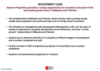 INVESTMENT CASE
           Aseana Properties provides a unique opportunity for investors to be part of the
                         real estate growth story in Malaysia and Vietnam


               The fundamentals of Malaysia and Vietnam remain strong, with a growing young
               middle class population and continued high level of foreign direct investment

               The Company is managed by Ireka Development Management, with over 20 years of
               hands-on experience in property development and investments, and local “on-the-
               ground” relationships in Malaysia and Vietnam

               Aseana has an attractive portfolio of 12 projects at different stages of development
               and a number completed and sold

               Further increase in NAV is expected as projects in the portfolio move towards
               completion

               Aseana is well positioned as gateway for investors




                                                                                                      (4)
Strictly confidential
 