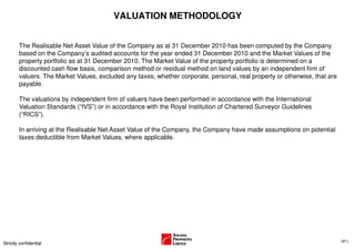 VALUATION METHODOLOGY


        The Realisable Net Asset Value of the Company as at 31 December 2010 has been computed by the Company
        based on the Company’s audited accounts for the year ended 31 December 2010 and the Market Values of the
        property portfolio as at 31 December 2010. The Market Value of the property portfolio is determined on a
        discounted cash flow basis, comparison method or residual method on land values by an independent firm of
        valuers. The Market Values, excluded any taxes; whether corporate, personal, real property or otherwise, that are
        payable.

        The valuations by independent firm of valuers have been performed in accordance with the International
        Valuation Standards (“IVS”) or in accordance with the Royal Institution of Chartered Surveyor Guidelines
        (“RICS”).

        In arriving at the Realisable Net Asset Value of the Company, the Company have made assumptions on potential
        taxes deductible from Market Values, where applicable.




                                                                                                                            (41)
Strictly confidential
 