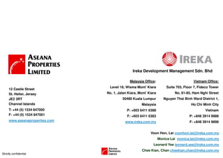 Ireka Development Management Sdn. Bhd

                                              Malaysia Office:                        Vietnam Office:
                                 Level 18, Wisma Mont’ Kiara          Suite 703, Floor 7, Fideco Tower
     12 Castle Street
     St. Helier, Jersey         No. 1, Jalan Kiara, Mont’ Kiara            No. 81-85, Ham Nghi Street
     JE2 3RT                             50480 Kuala Lumpur          Nguyen Thai Binh Ward District 1,
     Channel Islands                                 Malaysia                        Ho Chi Minh City
     T: +44 (0) 1534 847000                 P: +603 6411 6388                                 Vietnam
     F: +44 (0) 1534 847001                 F: +603 6411 6383                       P: +848 3914 9988
     www.aseanaproperties.com              www.ireka.com.my                         F: +848 3914 9898


                                                           Voon Hon, Lai voonhon.lai@ireka.com.my
                                                                  Monica Lai monica.lai@ireka.com.my
                                                             Leonard Yee leonard.yee@ireka.com.my
                                                      Chee Kian, Chan cheekian.chan@ireka.com.my
Strictly confidential
 