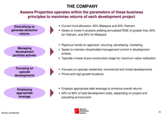 THE COMPANY
                        Aseana Properties operates within the parameters of these business
                            principles to maximise returns of each development project

             Diversifying to                  Current fund allocation: 60% Malaysia and 40% Vietnam
           generate attractive                Seeks to invest in projects yielding annualised ROE of greater than 30%
                returns                       for Vietnam, and 20% for Malaysia


                                              Rigorous hands-on approach: sourcing, developing, marketing
                Managing                      Seeks to maintain shareholder/management control in development
              development
                                              entities
             portfolio actively
                                              Typically invests at pre-construction stage for maximum value realisation


                Focusing on                   Focuses on upscale residential, commercial and mixed developments
                  upscale
               developments                   Prime and high-growth locations




                 Employing                    Employs appropriate debt leverage to enhance overall returns
                 appropriate                  60% to 80% of total development costs, depending on project and
                  leverage                    prevailing environment



                                                                                                                          (5)
Strictly confidential
 