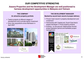 OUR COMPETITIVE STRENGTHS
                   Aseana Properties and the Development Manager are well positioned to
                       harness development opportunities in Malaysia and Vietnam

                                THE COMPANY                          THE DEVELOPMENT MANAGER
                        An attractive property portfolio      Backed by sound track record of project delivery

                Twelve projects at different stages of          Proven track record in property development and
                development and a private equity investment     investment
                Nine new acquisitions since Admission in        Partnership with CapitaLand, South East Asia’s
                April 2007                                      largest developer in three property projects
                                                                Existing, ‘on-the-ground’ relationships shorten
                                                                project gestation period and facilitates project
                                                                management




                                                                                                                   (6)
Strictly confidential
 