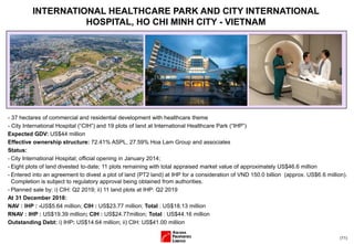 (11)
- 37 hectares of commercial and residential development with healthcare theme
- City International Hospital (“CIH”) and 19 plots of land at International Healthcare Park (“IHP”)
Expected GDV: US$44 million
Effective ownership structure: 72.41% ASPL, 27.59% Hoa Lam Group and associates
Status:
- City International Hospital; official opening in January 2014;
- Eight plots of land divested to-date; 11 plots remaining with total appraised market value of approximately US$46.6 million
- Entered into an agreement to divest a plot of land (PT2 land) at IHP for a consideration of VND 150.0 billion (approx. US$6.6 million).
Completion is subject to regulatory approval being obtained from authorities.
- Planned sale by: i) CIH: Q2 2019; ii) 11 land plots at IHP: Q2 2019
At 31 December 2018:
NAV : IHP : -US$5.64 million; CIH : US$23.77 million; Total : US$18.13 million
RNAV : IHP : US$19.39 million; CIH : US$24.77million; Total : US$44.16 million
Outstanding Debt: i) IHP: US$14.64 million; ii) CIH: US$41.00 million
INTERNATIONAL HEALTHCARE PARK AND CITY INTERNATIONAL
HOSPITAL, HO CHI MINH CITY - VIETNAM
 