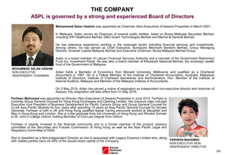 (30)
THE COMPANY
ASPL is governed by a strong and experienced Board of Directors
Mohammed Azlan Hashim was appointed as Chairman (Non-Executive) of Aseana Properties in March 2007.
In Malaysia, Azlan serves as Chairman of several public entities, listed on Bursa Malaysia Securities Berhad,
including IHH Healthcare Berhad, D&O Green Technologies Berhad and Marine & General Berhad.
He has extensive experience working in the corporate sector including financial services and investments.
Among others, he has served as Chief Executive, Bumiputra Merchant Bankers Berhad, Group Managing
Director, Amanah Capital Malaysia Berhad and Executive Chairman, Bursa Malaysia Berhad Group.
Azlan is a board member of Labuan Financial Services Authority and a member of the Government Retirement
Fund Inc. Investment Panel. He was also a board member of Khazanah Nasional Berhad, the sovereign wealth
fund of the Government of Malaysia.
Azlan holds a Bachelor of Economics from Monash University, Melbourne and qualified as a Chartered
Accountant in 1981. He is a Fellow Member of the Institute of Chartered Accountants, Australia, Malaysian
Institute of Directors, Institute of Chartered Secretaries and Administrators, Hon. Member of the Institute of
Internal Auditors, Malaysia and Member of the Malaysia Institute of Accountants.
On 2 May 2019, Azlan has served a notice of resignation as independent non-executive director and chairman of
Aseana. His resignation will take effect from 31 May 2019.
MOHAMMAD AZLAN HASHIM
NON EXECUTIVE
INDEPENDENT CHAIRMAN
Ferheen Mahomed was appointed as Director (Non-Executive) of Aseana Properties in June 2015. Ferheen is
currently Group General Counsel for Hong Kong Exchanges and Clearing Limited. Her previous roles included
Executive Vice President of Business Development for Pacific Century Group and Group General Counsel for
CLSA Asia Pacific Markets for four years after spending 14 years as Asia Pacific General Counsel for Societe
Generale. Ferheen is both a UK and Hong Kong qualified lawyer having previously worked at Slaughter and
May in Hong Kong and London. She is a law graduate from the University of Hong Kong and Rhodes Scholar
to St. John’s College Oxford, holding Bachelor of Civil Law Degree from Oxford.
Ferheen is heavily involved in the financial community and is a former member of the product advisory
committee of the Securities and Futures Commission of Hong Kong as well as the Asia Pacific Legal and
Regulatory Committee of ISDA.
She is classified as a Non-Independent Director as she is associated with Legacy Essence Limited who, along
with related parties owns 42.49% of the issued share capital of the Company. FERHEEN MAHOMED
NON EXECUTIVE NON-
INDEPENDENT DIRECTOR
 