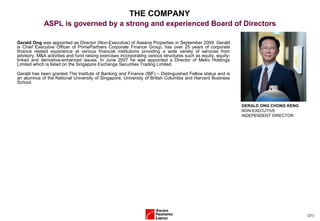 (31)
Gerald Ong was appointed as Director (Non-Executive) of Aseana Properties in September 2009. Gerald
is Chief Executive Officer of PrimePartners Corporate Finance Group, has over 25 years of corporate
finance related experience at various financial institutions providing a wide variety of services from
advisory, M&A activities and fund raising exercises incorporating various structures such as equity, equity-
linked and derivative-enhanced issues. In June 2007 he was appointed a Director of Metro Holdings
Limited which is listed on the Singapore Exchange Securities Trading Limited.
Gerald has been granted The Institute of Banking and Finance (IBF) – Distinguished Fellow status and is
an alumnus of the National University of Singapore, University of British Columbia and Harvard Business
School.
GERALD ONG CHONG KENG
NON-EXECUTIVE
INDEPENDENT DIRECTOR
THE COMPANY
ASPL is governed by a strong and experienced Board of Directors
 