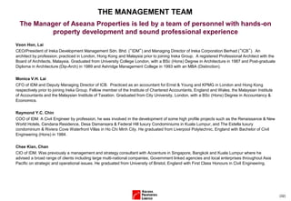 (32)
THE MANAGEMENT TEAM
Voon Hon, Lai
CEO/President of Ireka Development Management Sdn. Bhd. (“IDM”) and Managing Director of Ireka Corporation Berhad (”ICB”). An
architect by profession, practiced in London, Hong Kong and Malaysia prior to joining Ireka Group. A registered Professional Architect with the
Board of Architects, Malaysia. Graduated from University College London, with a BSc (Hons) Degree in Architecture in 1987 and Post-graduate
Diploma in Architecture (Dip-Arch) in 1989 and Ashridge Management College in 1993 with an MBA (Distinction).
Monica V.H. Lai
CFO of IDM and Deputy Managing Director of ICB. Practiced as an accountant for Ernst & Young and KPMG in London and Hong Kong
respectively prior to joining Ireka Group. Fellow member of the Institute of Chartered Accountants, England and Wales, the Malaysian Institute
of Accountants and the Malaysian Institute of Taxation. Graduated from City University, London, with a BSc (Hons) Degree in Accountancy &
Economics.
Raymond Y.C. Chin
COO of IDM. A Civil Engineer by profession, he was involved in the development of some high profile projects such as the Renaissance & New
World Hotels, Cendana Residence, Desa Damansara & Federal Hill luxury Condominiums in Kuala Lumpur, and The Estella luxury
condominium & Riviera Cove Waterfront Villas in Ho Chi Minh City. He graduated from Liverpool Polytechnic, England with Bachelor of Civil
Engineering (Hons) in 1984.
Chee Kian, Chan
CIO of IDM. Was previously a management and strategy consultant with Accenture in Singapore, Bangkok and Kuala Lumpur where he
advised a broad range of clients including large multi-national companies, Government linked agencies and local enterprises throughout Asia
Pacific on strategic and operational issues. He graduated from University of Bristol, England with First Class Honours in Civil Engineering.
The Manager of Aseana Properties is led by a team of personnel with hands-on
property development and sound professional experience
 