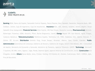 CLIENTS:
                    WHO TRUSTS IN US



      Banking BBVA, Banco de España, Santander Central Hispano, Banco Popular, Banc Sabadell, Bankinter, Deutsche Bank, UBS,

      Andbanc, Unnim, Caja de Ingenieros, Caja de Arquitectos. Insurance RGA, AXA, Adeslas, Audatex, Allianz, Mapfre, Ocaso

      Sabadell Grup Assegurador. Financial Services Atlas Capital, ING Real Estate, Deutsche Leasing. Pharmaceuticals Almirall,

      Boheringer, Fresenius, ISDIN, Novartis, Pfizer, Roche Diagnostics, Sanofi. Energy Repsol YPF, Gas Natural, Agbar, Enagas,

      Carburos Metálicos Telecommunications Telefónica España, Telefónica I+D, TIWS, Vodafone, Ono, Abertis Telecom, T-

      Online, BT, Ya.com. Distribution Antonio Puig, Grupo Borges, Alcampo, Abacus, Seur, Condis, Caprabo. Public

      Administration Generalitat de Catalunya, Gobierno de Navarra, Gobierno de Aragón, Govern Illes Balears, IMI / Comunidad

      de Madrid, Ministerio de Economía y Hacienda, Ministerio de Fomento, Agencia Tributaria, ISDEFE Technology Microsoft

      T-Systems, HP, IBM, Indra, Applus+, Sage, Panda, Daemon Quest, Agencia Notarial de Certificación, Iecisa. Construction ACS

      Dragados, Uralita. Others Havas Media, Aena, Clickair, Vueling, H10 Hoteles AC, Hoteles, Cuatrecasas, RACC, COPASA, Agfa,

      Fira de Barcelona.




                                                                                                                 © 2011 Aventia.   Page 10
© 2009 Aventia. Tots els drets reservats
 