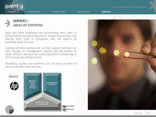 “What is important is always moving forward”

COMPANY           INNOVATION           CONSULTING              TECHNOLOGY   SERVICES



      SERVICES :
      AREAS OF EXPERTISE

More and more companies are streamlining their costs of
doing business by operating and/or outsourcing services and
placing their trust in companies who are experts at
providing these services.

Aventia provides professional activity support services not
only focused on management support and the quality of
these services, but also the operating and/or outsourcing of
ICT services and infrastructure.

Flexibility, quality and proximity are the keys we have at
hand to provide these services.




                                                                                                                  © 2011 Aventia.   Page 9
 