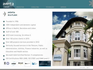 COMPANY         INNOVATION             CONSULTING        TECHNOLOGY   SERVICES



     AVENTIA
     IN A FLASH


  Founded in 1996

  100% independent and domestic capital

  Offices in Madrid, Barcelona and Lisbon

  Staff of over 400

  2010 total invoicing: 26 million €

  Over 150 active clients in 2010

  Over 600 projects/services provided in 2010

  Vertically focused services in the Telecom, Public
  Administration, Utilities, Finance industries, as well as
  Education and Health sectors

  Microsoft Gold Certified Partner: 9 competencies

  ISO Certifications 9001:2000, ISO 27001 and CMMI Level 2




                                                                                 © 2011 Aventia.   Page 1
 