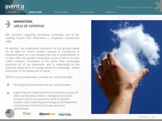 “What is important is always moving forward”

COMPANY           INNOVATION            CONSULTING              TECHNOLOGY   SERVICES



      INNOVATION:
      AREAS OF EXPERTISE

Our activities regarding innovation constitute one of the
leading factors that determine a company’s competitive
edge.

At Aventia, we understand innovation as the process based
on an idea for which another process is introduced or
improved upon, or a new product/service is implemented. It
is clear that we consider innovation to be a field of its own
within business. Innovation is the motor that continually
improves all of our processes, and is understood as the
practical application of change based on knowledge, whose
end result is the production of value.

Within such consideration, we help our clients through:

      the ongoing improvement of our own processes

      supporting the implemention of innovation as part of
      their own business culture, managing innovation
      projects just as we would any other corporate
      process, and converting technological developments
      into business innovation through proactive
      partnerships.

                                                                                                                   © 2011 Aventia.   Page 6
 