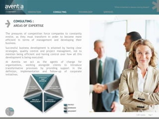 “What is important is always moving forward”

COMPANY          INNOVATION          CONSULTING          TECHNOLOGY   SERVICES



      CONSULTING :
      AREAS OF EXPERTISE

The pressures of competition force companies to constantly
evolve, as they must transform in order to become more
efficient in terms of management and developing their
business.
Successful business development is attained by having clear
strategies, quality control and project managment, not to
mention being efficient and having control over how all this
development is being executed.
At Aventia we act as the agents of change for
organizations, working alongside clients to introduce
transformative processes by providing support in the
defintion, implementation and follow-up of corporate
initiatives.




                                                                                                            © 2011 Aventia.   Page 7
 