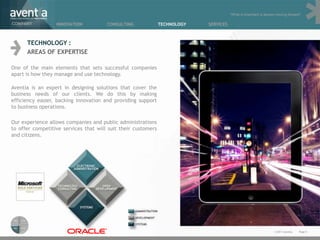 “What is important is always moving forward”

COMPANY           INNOVATION           CONSULTING              TECHNOLOGY   SERVICES



      TECHNOLOGY :
      AREAS OF EXPERTISE

One of the main elements that sets successful companies
apart is how they manage and use technology.

Aventia is an expert in designing solutions that cover the
business needs of our clients. We do this by making
efficiency easier, backing innovation and providing support
to business operations.

Our experience allows companies and public administrations
to offer competitive services that will suit their customers
and citizens.




                                                                                                                  © 2011 Aventia.   Page 8
 