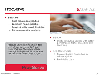 ProcServe

      • Situation
              – SaaS procurement solution
              – Lacking in-house expertise
              – Required utility model, flexibility
              – European security standards


                                                      • Solution
                                                         ●
                                                             Utility computing solution with better
                                                             performance, higher availability and
            “Because Savvis is doing what it does            lower cost
             so well, our customers don’t even
             know it’s there. The relationship is
             strategically important for us because   • Results/Benefits
             we cannot afford not to get it right.”      ●
                                                             Easy application distribution for
                                                             reliable uptime
                                                         ●
                                                             Predictable costs




Savvis Proprietary & Confidential                                                                     10
 