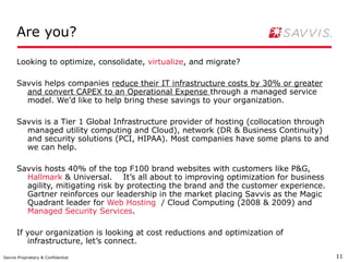 Are you?

      Looking to optimize, consolidate, virtualize, and migrate?

      Savvis helps companies reduce their IT infrastructure costs by 30% or greater
        and convert CAPEX to an Operational Expense through a managed service
        model. We’d like to help bring these savings to your organization.

      Savvis is a Tier 1 Global Infrastructure provider of hosting (collocation through
        managed utility computing and Cloud), network (DR & Business Continuity)
        and security solutions (PCI, HIPAA). Most companies have some plans to and
        we can help.

      Savvis hosts 40% of the top F100 brand websites with customers like P&G,
        Hallmark & Universal. It’s all about to improving optimization for business
        agility, mitigating risk by protecting the brand and the customer experience.
        Gartner reinforces our leadership in the market placing Savvis as the Magic
        Quadrant leader for Web Hosting / Cloud Computing (2008 & 2009) and
        Managed Security Services.

      If your organization is looking at cost reductions and optimization of
         infrastructure, let’s connect.
Savvis Proprietary & Confidential                                                         11
 