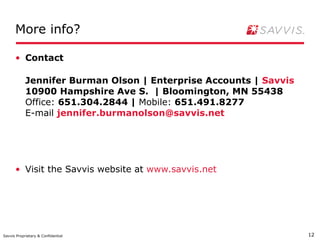 More info?

      • Contact

            Jennifer Burman Olson | Enterprise Accounts | Savvis
            10900 Hampshire Ave S. | Bloomington, MN 55438
            Office: 651.304.2844 | Mobile: 651.491.8277
            E-mail jennifer.burmanolson@savvis.net




      • Visit the Savvis website at www.savvis.net




Savvis Proprietary & Confidential                                  12
 