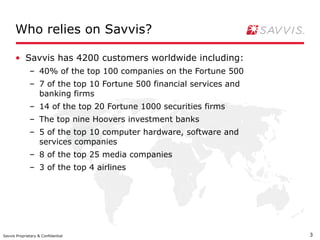 Who relies on Savvis?

      • Savvis has 4200 customers worldwide including:
              – 40% of the top 100 companies on the Fortune 500
              – 7 of the top 10 Fortune 500 financial services and
                banking firms
              – 14 of the top 20 Fortune 1000 securities firms
              – The top nine Hoovers investment banks
              – 5 of the top 10 computer hardware, software and
                services companies
              – 8 of the top 25 media companies
              – 3 of the top 4 airlines




Savvis Proprietary & Confidential                                    3
 