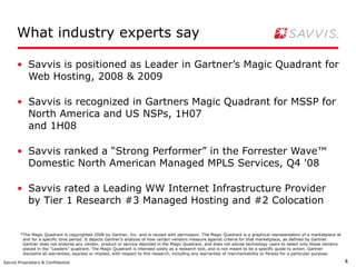 What industry experts say

      • Savvis is positioned as Leader in Gartner’s Magic Quadrant for
        Web Hosting, 2008 & 2009

      • Savvis is recognized in Gartners Magic Quadrant for MSSP for
        North America and US NSPs, 1H07
        and 1H08

      • Savvis ranked a “Strong Performer” in the Forrester Wave™
        Domestic North American Managed MPLS Services, Q4 '08

      • Savvis rated a Leading WW Internet Infrastructure Provider
        by Tier 1 Research #3 Managed Hosting and #2 Colocation


        *The Magic Quadrant is copyrighted 2008 by Gartner, Inc. and is reused with permission. The Magic Quadrant is a graphical representation of a marketplace at
         and for a specific time period. It depicts Gartner’s analysis of how certain vendors measure against criteria for that marketplace, as defined by Gartner.
         Gartner does not endorse any vendor, product or service depicted in the Magic Quadrant, and does not advise technology users to select only those vendors
         placed in the “Leaders” quadrant. The Magic Quadrant is intended solely as a research tool, and is not meant to be a specific guide to action. Gartner
         disclaims all warranties, express or implied, with respect to this research, including any warranties of merchantability or fitness for a particular purpose.

Savvis Proprietary & Confidential                                                                                                                                        4
 
