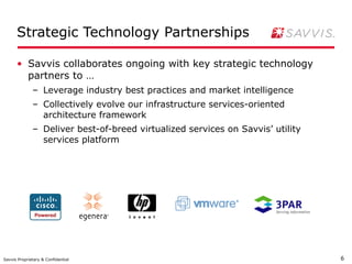 Strategic Technology Partnerships

      • Savvis collaborates ongoing with key strategic technology
        partners to …
              – Leverage industry best practices and market intelligence
              – Collectively evolve our infrastructure services-oriented
                architecture framework
              – Deliver best-of-breed virtualized services on Savvis’ utility
                services platform




Savvis Proprietary & Confidential                                               6
 