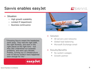 Savvis enables easyJet

      • Situation
              – High growth scalability
              – Limited IT department
              – Business continuance




                                                    • Solution
                                                       ●
                                                           All servers and networks
          “Choosing Savvis meant the headaches
           went away. They had the right staff,
                                                       ●
                                                           Global load balancing
           the right facilities, and were in the       ●
                                                           Microsoft Exchange email
           right places at the right time – but
           they also understood our business
           problems, and were very flexible.        • Results/Benefits
           Frankly, turning our IT infrastructure      ●
                                                           No system outages
           over to Savvis couldn’t have happened
           soon enough for me.”
                                                       ●
                                                           Growth partner




Savvis Proprietary & Confidential                                                     8
 