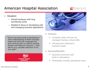 American Hospital Association

      • Situation
              – Owned hardware with long
                purchasing cycles
              – Needed to focus on developing web
                and managing business applications


                                                         • Solution
            “Savvis has been great at developing a          ●
                                                                Complete utility services for
             solid understanding of AHA’s business              managed hosting, virtual LANs
             needs and technical challenges and
             then working with my staff to develop          ●
                                                                Infrastructure tailored to
             flexible cost-effective solutions. I view          business needs
             Savvis as a valuable extension of my
             own staff.”
                                                         • Results/Benefits
                                                            ●
                                                                Business continuity with
                                                                built-in redundancy
                                                            ●
                                                                Predictable monthly operational costs


Savvis Proprietary & Confidential                                                                       9
 