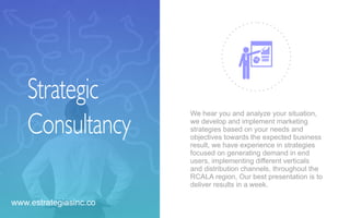 Strategic
Consultancy
We hear you and analyze your situation,
we develop and implement marketing
strategies based on your needs and
objectives towards the expected business
result, we have experience in strategies
focused on generating demand in end
users, implementing diﬀerent verticals
and distribution channels, throughout the
RCALA region, Our best presentation is to
deliver results in a week.
www.estrategiasinc.co
 