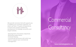 We provide services that will support you
in fulﬁlling your business objective, for
which we have 15 years of experience
in brand and product positioning,
development of strategic accounts and
target markets.
·Development of business objectives
·Motivating sales teams
·Forecast tracing
·Commercial structures with which we
seek to support your commercial
management
Commercial
Consultancy
www.estrategiasinc.co
 