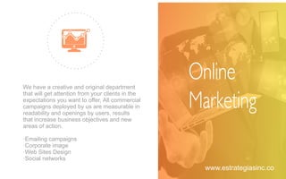 We have a creative and original department
that will get attention from your clients in the
expectations you want to oﬀer, All commercial
campaigns deployed by us are measurable in
readability and openings by users, results
that increase business objectives and new
areas of action.
·Emailing campaigns
·Corporate image
·Web Sites Design
·Social networks
Online
Marketing
www.estrategiasinc.co
 
