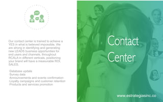 Our contact center is trained to achieve a
YES in what is believed impossible. We
are strong in identifying and generating
new LEADS business opportunities for
end users and channels, throughout
RCALA in diﬀerent verticals, positioning
your brand will have a measurable ROI,
SALES.
·Database update
·Survey data
·Announcements and events conﬁrmation
·Loyalty campaigns and customer retention
·Products and services promotion
Contact
Center
www.estrategiasinc.co
 