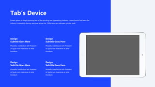 Phasellus vestibulum elit Praesent
ut ligula non maecenas et ante
tincidunt.
Design
Subtitle Goes Here
Phasellus vestibulum elit Praesent
ut ligula non maecenas et ante
tincidunt.
Design
Subtitle Goes Here
Phasellus vestibulum elit Praesent
ut ligula non maecenas et ante
tincidunt.
Design
Subtitle Goes Here
Phasellus vestibulum elit Praesent
ut ligula non maecenas et ante
tincidunt.
Design
Subtitle Goes Here
Tab’s Device
Lorem Ipsum is simply dummy text of the printing and typesetting industry Lorem Ipsum has been the
industry's standard dummy text ever since the 1500s when an unknown printer took.
 