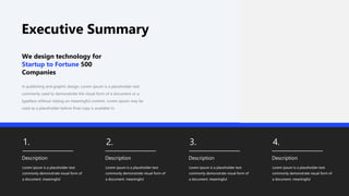 Executive Summary
1.
Description
Lorem ipsum is a placeholder text
commonly demonstrate visual form of
a document. meaningful
2.
Description
Lorem ipsum is a placeholder text
commonly demonstrate visual form of
a document. meaningful
3.
Description
Lorem ipsum is a placeholder text
commonly demonstrate visual form of
a document. meaningful
4.
Description
Lorem ipsum is a placeholder text
commonly demonstrate visual form of
a document. meaningful
In publishing and graphic design, Lorem ipsum is a placeholder text
commonly used to demonstrate the visual form of a document or a
typeface without relying on meaningful content. Lorem ipsum may be
used as a placeholder before final copy is available In
We design technology for
Startup to Fortune 500
Companies
 
