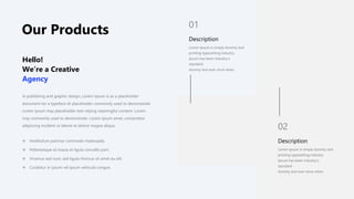 Our Products
In publishing and graphic design, Lorem ipsum is as a placeholder
document tor a typeface sit placeholder commonly used to demonstrate
Lorem ipsum may placeholder text relying meaningful content. Lorem
may commonly used to demonstrate. Lorem ipsum amet, consectetur
adipiscing incident ut labore et dolore magna aliqua.
Hello!
We’re a Creative
Agency
 Vestibulum pulvinar commodo malesuada.
 Pellentesque id massa et ligula convallis port.
 Vivamus sed nunc sed ligula rhoncus sit amet eu elit.
 Curabitur in ipsum vel ipsum vehicula congue.
Description
Lorem Ipsum is simply dummy text
printing typesetting industry.
Ipsum has been industry’s
standard
dummy text ever since when
01
Description
Lorem Ipsum is simply dummy text
printing typesetting industry.
Ipsum has been industry’s
standard
dummy text ever since when
02
 