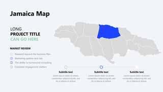 LONG
PROJECT TITLE
CAN GO HERE
MARKET REVIEW
Research beyond the business Plan
Marketing options and rats
The ability to turnaround consulting
Customer engagement matters
Subtitle text
Lorem ipsum dolor sit amets.
consectetur adipisicing elit, sed
do ut labore et dolore.
Subtitle text
Lorem ipsum dolor sit amets.
consectetur adipisicing elit, sed
do ut labore et dolore.
Subtitle text
Lorem ipsum dolor sit amets.
consectetur adipisicing elit, sed
do ut labore et dolore.
Jamaica Map
 