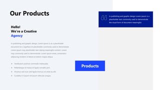 Our Products
In publishing and graphic design, Lorem ipsum is as a placeholder
document tor a typeface sit placeholder commonly used to demonstrate
Lorem ipsum may placeholder text relying meaningful content. Lorem
may commonly used to demonstrate. Lorem ipsum amet, consectetur
adipiscing incident ut labore et dolore magna aliqua.
Hello!
We’re a Creative
Agency
 Vestibulum pulvinar commodo malesuada.
 Pellentesque id massa et ligula convallis port.
 Vivamus sed nunc sed ligula rhoncus sit amet eu elit.
 Curabitur in ipsum vel ipsum vehicula congue.
In publishing and graphic design Lorem ipsum is a
placeholder text commonly used to demonstrate
the visual form of document meaningful.
Products
 