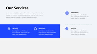 Our Services
Strategy
Lorem ipsum is a placeholder
text commonly demonstrate the
visual form of a document.
Operation
Lorem ipsum is a placeholder
text commonly demonstrate the
visual form of a document.
Consulting
Lorem ipsum is a placeholder
text commonly demonstrate the
visual form of a document.
Digital
Lorem ipsum is a placeholder
text commonly demonstrate the
visual form of a document.
Lorem Ipsum is simply dummy text of the printing and typesetting industry.
has been the industry's standard dummy text ever since the 1500s, when an
unknown type and scrambled it to make a type specimen book.
 