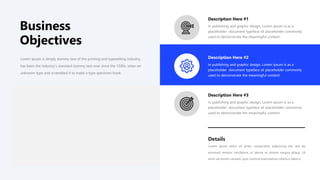 Lorem Ipsum is simply dummy text of the printing and typesetting industry.
has been the industry's standard dummy text ever since the 1500s, when an
unknown type and scrambled it to make a type specimen book.
In publishing and graphic design, Lorem ipsum is as a
placeholder document typeface sit placeholder commonly
used to demonstrate the meaningful content
Description Here #1
In publishing and graphic design, Lorem ipsum is as a
placeholder document typeface sit placeholder commonly
used to demonstrate the meaningful content
Description Here #2
In publishing and graphic design, Lorem ipsum is as a
placeholder document typeface sit placeholder commonly
used to demonstrate the meaningful content
Description Here #3
Details
Lorem ipsum dolor sit amet, consectetur adipiscing elit, sed do
eiusmod tempor incididunt ut labore et dolore magna aliqua. Ut
enim ad minim veniam, quis nostrud exercitation ullamco laboris
Business
Objectives
 