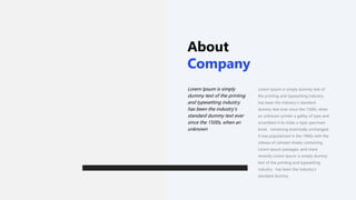 About
Company
Lorem Ipsum is simply dummy text of
the printing and typesetting industry.
has been the industry's standard
dummy text ever since the 1500s, when
an unknown printer a galley of type and
scrambled it to make a type specimen
book. remaining essentially unchanged.
It was popularized in the 1960s with the
release of Letraset sheets containing
Lorem Ipsum passages, and more
recently Lorem Ipsum is simply dummy
text of the printing and typesetting
industry. has been the industry's
standard dummy
Lorem Ipsum is simply
dummy text of the printing
and typesetting industry.
has been the industry's
standard dummy text ever
since the 1500s, when an
unknown
 