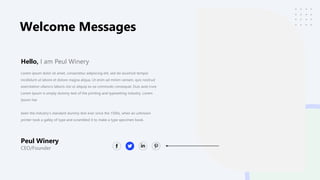 Welcome Messages
Peul Winery
CEO/Founder
Lorem ipsum dolor sit amet, consectetur adipiscing elit, sed do eiusmod tempor
incididunt ut labore et dolore magna aliqua. Ut enim ad minim veniam, quis nostrud
exercitation ullamco laboris nisi ut aliquip ex ea commodo consequat. Duis aute irure
Lorem Ipsum is simply dummy text of the printing and typesetting industry. Lorem
Ipsum has
been the industry's standard dummy text ever since the 1500s, when an unknown
printer took a galley of type and scrambled it to make a type specimen book.
Hello, I am Peul Winery
 