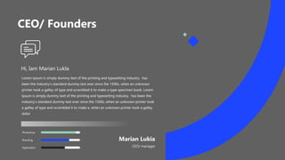 CEO/ Founders
Hi, Iam Marian Lukla
Lorem Ipsum is simply dummy text of the printing and typesetting industry. has
been the industry's standard dummy text ever since the 1500s, when an unknown
printer took a galley of type and scrambled it to make a type specimen book. Lorem
Ipsum is simply dummy text of the printing and typesetting industry. has been the
industry's standard dummy text ever since the 1500s, when an unknown printer took
a galley of type and scrambled it to make a. when an unknown printer took a galley
dolor
Marian Lukia
CEO/ manager
Application
Branding
Photoshop
 