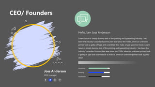 CEO/ Founders
Hello, Iam Joss Anderson
Lorem Ipsum is simply dummy text of the printing and typesetting industry. has
been the industry's standard dummy text ever since the 1500s, when an unknown
printer took a galley of type and scrambled it to make a type specimen book. Lorem
Ipsum is simply dummy text of the printing and typesetting industry. has been the
industry's standard dummy text ever since the 1500s, when an unknown printer took
a galley of type and scrambled it to make a. when an unknown printer took a galley
dolor
Application
Branding
Photoshop
Joss Anderson
CEO/ manager
 