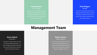 Management Team
Fred Morrison
CEO / Founder
Lorem Ipsum is simply dummy text of the
printing and typesetting industry. has been
the industry's standard dummy text ever
since the 1500s, when an unknown printer
took a galley of type and
Kevin Pollard
Art Director
Lorem Ipsum is simply dummy text of the
printing and typesetting industry. has
been the industry's standard dummy text
ever since the 1500s, when an unknown
printer took a galley of type and
Robert Antony
Graphic Designer
Lorem Ipsum is simply dummy text of the
printing and typesetting industry. has
been the industry's standard dummy text
ever since the 1500s, when an unknown
printer took a galley of type and
Peul Wingery
Manager
Lorem Ipsum is simply dummy text of the
printing and typesetting industry. has been
the industry's standard dummy text ever
since the 1500s, when an unknown printer
took a galley of type and
 