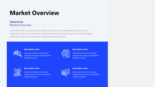 Market Overview
Description Here
Lorem ipsum dolor sit, consectetur
adipiscing elit, sed eiusmod incididunt
ut labore et dolore
Description Here
Lorem ipsum dolor sit, consectetur
adipiscing elit, sed eiusmod incididunt
ut labore et dolore
Description Here
Lorem ipsum dolor sit, consectetur
adipiscing elit, sed eiusmod incididunt
ut labore et dolore
Description Here
Lorem ipsum dolor sit, consectetur
adipiscing elit, sed eiusmod incididunt
ut labore et dolore
Lorem ipsum dolor sit amet, consectetur adipiscing elit, sed do eiusmod incididunt ut labore et dolore
magna aliqua. Ut enim ad minim veniam, nostrud exercitation ullamco laboris ex ea commodo consequent.
Lorem ipsum dolor sit amet, consectetur adipiscing elit, sed do eiusmod
Determine
Market Overview
 