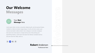 Our Welcome
Messages
Your Best
Message Here
Lorem ipsum dolor sit amet, consectetur adipiscing elit, sed do eiusmod tempor
incididunt ut labore et dolore magna aliqua. Ut enim ad minim veniam, quis
nostrud exercitation ullamco laboris nisi ut aliquip ex commodo consequat.
Duis aute irure Lorem Ipsum is simply dummy text of the printing and
typesetting industry. Lorem Ipsum has been the industry's standard dummy
text ever since the 1500s, when an
Robert Anderson
Professional Here
 