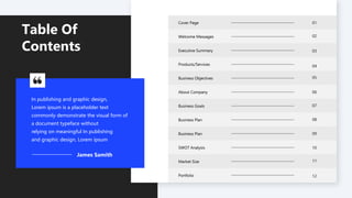 Table Of
Contents Executive Summary
Welcome Messages
Cover Page
Products/Services
Business Objectives
About Company
Business Goals
Business Plan
Business Plan
SWOT Analysis
Market Size
Portfolio
01
02
03
04
05
06
07
08
09
10
11
12
In publishing and graphic design,
Lorem ipsum is a placeholder text
commonly demonstrate the visual form of
a document typeface without
relying on meaningful In publishing
and graphic design, Lorem ipsum
James Samith
 
