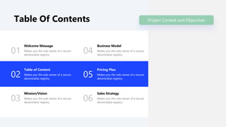 Table Of Contents
01
Welcome Message
Makes you the sole owner of a secure
decentralize registry.
02
Table of Content
Makes you the sole owner of a secure
decentralize registry.
03
Mission/Vision
Makes you the sole owner of a secure
decentralize registry.
04
Business Model
Makes you the sole owner of a secure
decentralize registry.
05
Pricing Plan
Makes you the sole owner of a secure
decentralize registry.
06
Sales Strategy
Makes you the sole owner of a secure
decentralize registry.
Project Context and Objectives
 